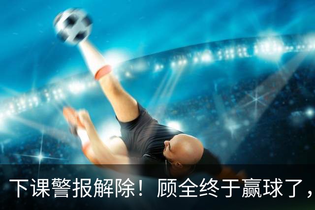 下课警报解除！顾全终于赢球了，王浩然复出激活全队，贺希宁低迷