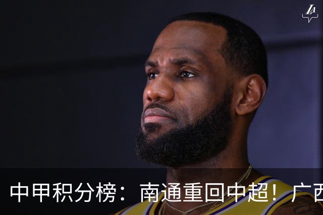 中甲积分榜：南通重回中超！广西冲超失败，“广东双熊”提前降级