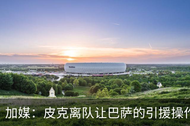 加媒：皮克离队让巴萨的引援操作空间大大增加