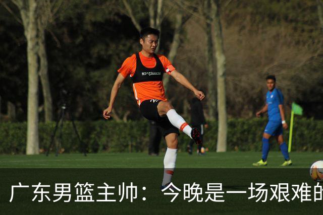 广东男篮主帅：今晚是一场艰难的挑战 上海是联赛最出色的队伍之一