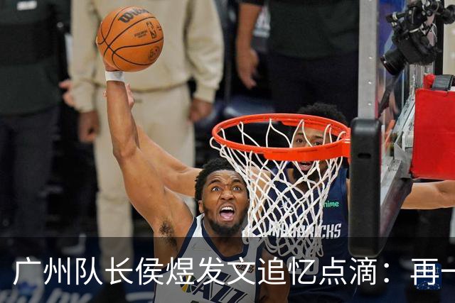 广州队长侯煜发文追忆点滴：再一次喊出为广州而战