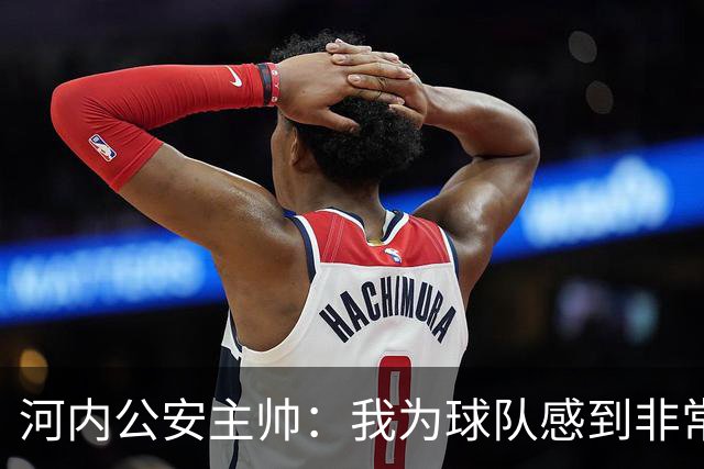 河内公安主帅：我为球队感到非常自豪；我曾被中国队打下课