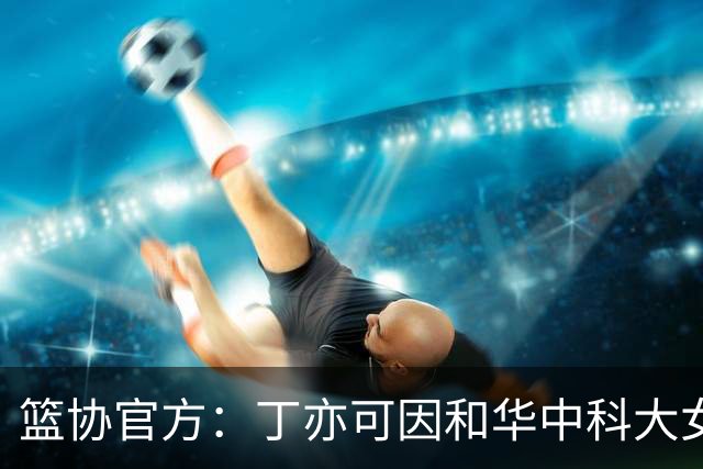 篮协官方：丁亦可因和华中科大女篮冲突，通报批评并停赛8场