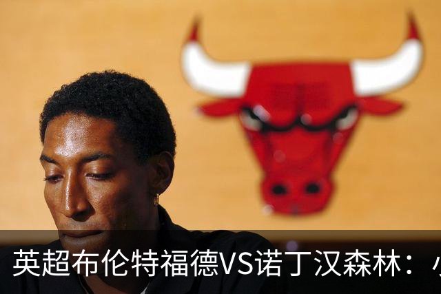 英超布伦特福德VS诺丁汉森林：小蜜蜂主场控场，森林绝境求生