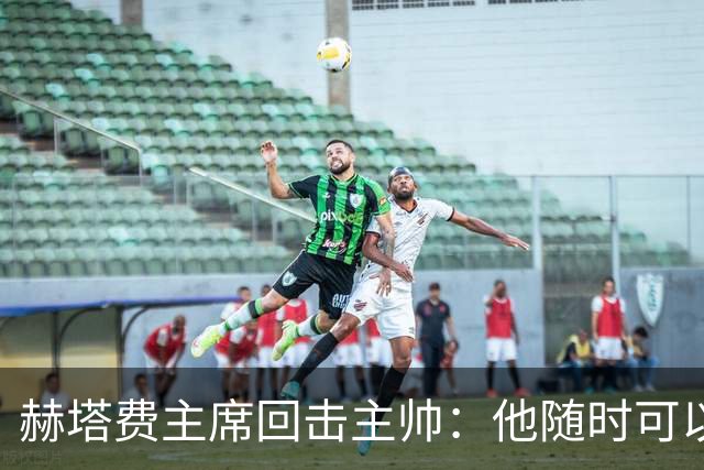 赫塔费主席回击主帅：他随时可以走人，我们真这么差也没办法