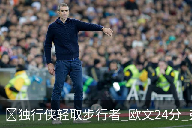 🏀独行侠轻取步行者 欧文24分 弗拉格14+5+6&伤退 西亚卡姆23分