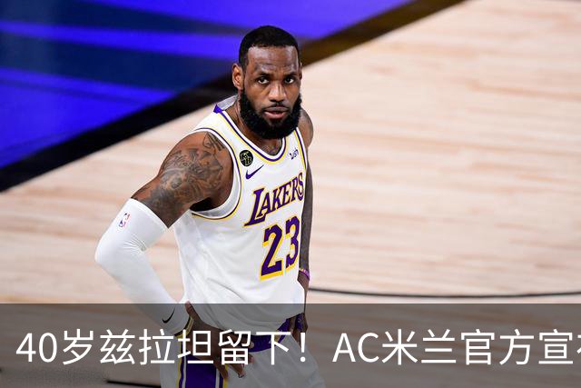 40岁兹拉坦留下！AC米兰官方宣布伊布续约一年